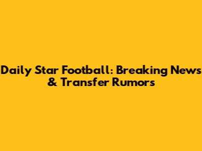 Daily Star Football: Breaking News & Transfer Rumors