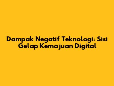 Dampak Negatif Teknologi: Sisi Gelap Kemajuan Digital