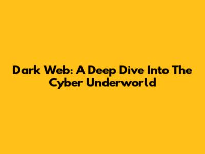 Dark Web: A Deep Dive Into The Cyber Underworld