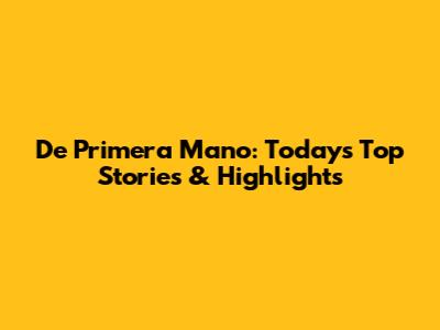 De Primera Mano: Today's Top Stories & Highlights