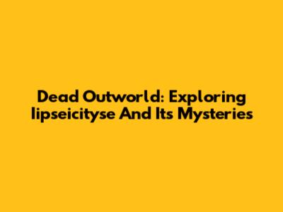 Dead Outworld: Exploring Iipseicityse And Its Mysteries