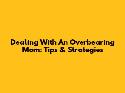 Dealing With An Overbearing Mom: Tips & Strategies