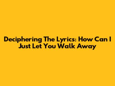Deciphering The Lyrics: 'How Can I Just Let You Walk Away'