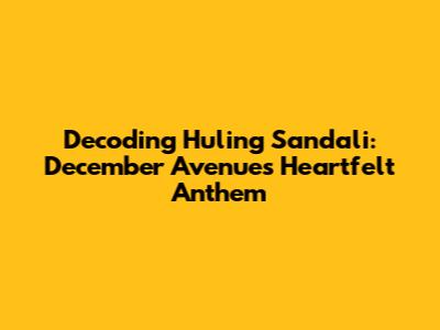 Decoding 'Huling Sandali': December Avenue's Heartfelt Anthem