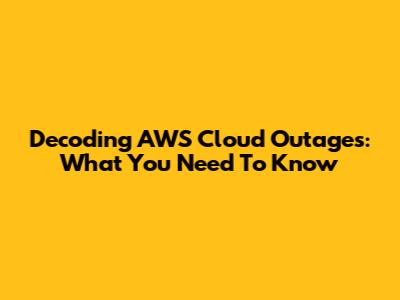 Decoding AWS Cloud Outages: What You Need To Know