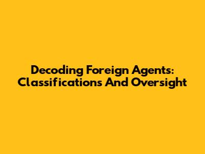 Decoding Foreign Agents: Classifications And Oversight