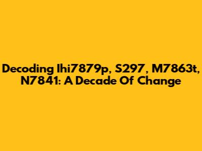 Decoding Ihi7879p, S297, M7863t, N7841: A Decade Of Change