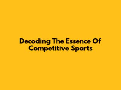 Decoding The Essence Of Competitive Sports