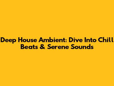 Deep House Ambient: Dive Into Chill Beats & Serene Sounds
