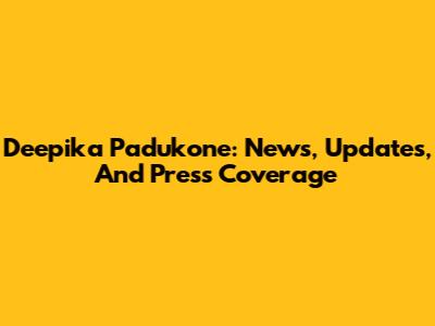 Deepika Padukone: News, Updates, And Press Coverage