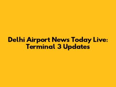 Delhi Airport News Today Live: Terminal 3 Updates