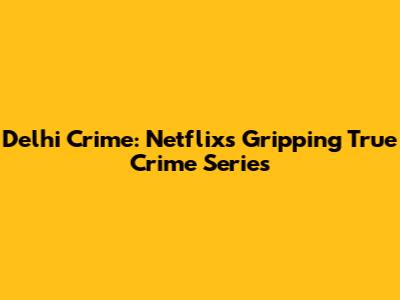 Delhi Crime: Netflix's Gripping True Crime Series