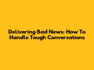 Delivering Bad News: How To Handle Tough Conversations