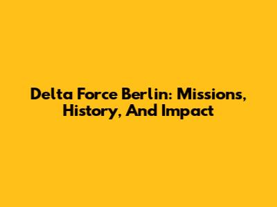 Delta Force Berlin: Missions, History, And Impact