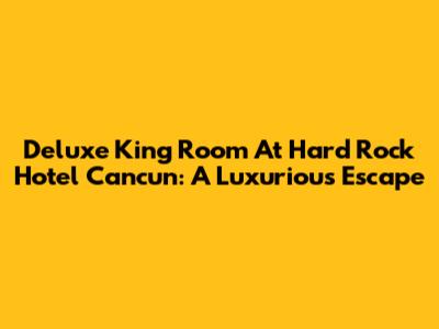 Deluxe King Room At Hard Rock Hotel Cancun: A Luxurious Escape