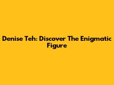 Denise Teh: Discover The Enigmatic Figure