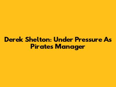 Derek Shelton: Under Pressure As Pirates Manager