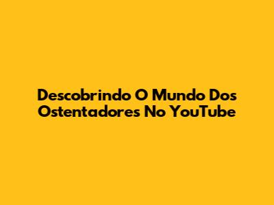Descobrindo O Mundo Dos Ostentadores No YouTube