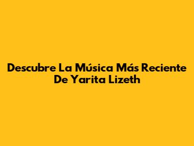 Descubre La Música Más Reciente De Yarita Lizeth