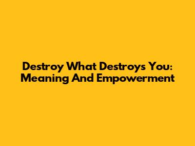 Destroy What Destroys You: Meaning And Empowerment