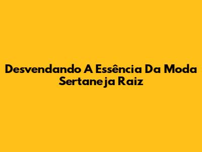 Desvendando A Essência Da Moda Sertaneja Raiz