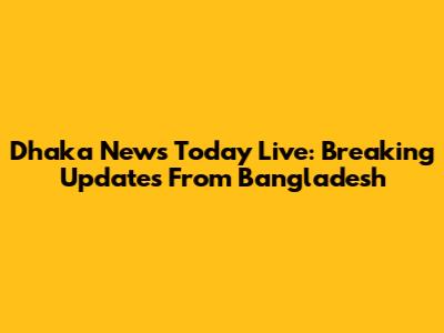 Dhaka News Today Live: Breaking Updates From Bangladesh