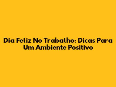 Dia Feliz No Trabalho: Dicas Para Um Ambiente Positivo