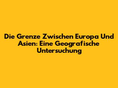 Die Grenze Zwischen Europa Und Asien: Eine Geografische Untersuchung