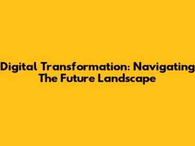 Digital Transformation: Navigating The Future Landscape