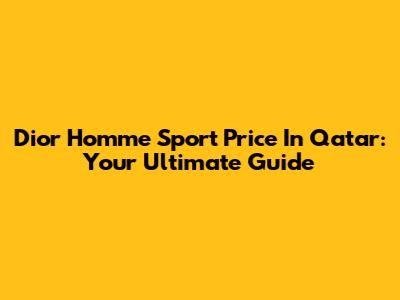 Dior Homme Sport Price In Qatar: Your Ultimate Guide