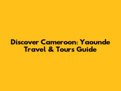 Discover Cameroon: Yaounde Travel & Tours Guide