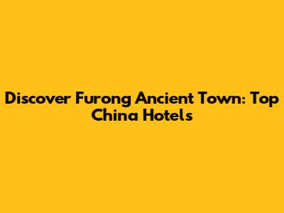Discover Furong Ancient Town: Top China Hotels