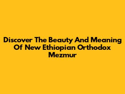 Discover The Beauty And Meaning Of New Ethiopian Orthodox Mezmur