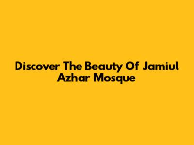 Discover The Beauty Of Jamiul Azhar Mosque