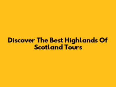 Discover The Best Highlands Of Scotland Tours