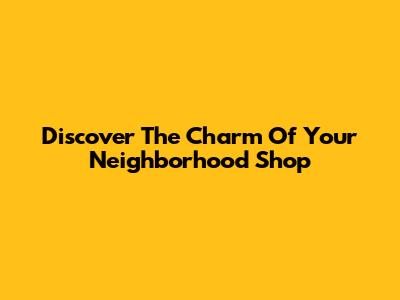 Discover The Charm Of Your Neighborhood Shop