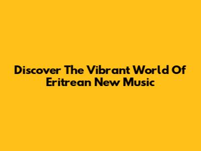 Discover The Vibrant World Of Eritrean New Music