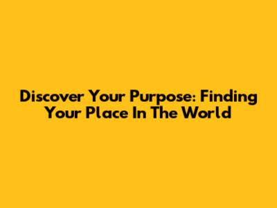 Discover Your Purpose: Finding Your Place In The World