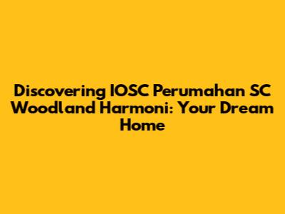 Discovering IOSC Perumahan SC Woodland Harmoni: Your Dream Home