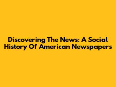 Discovering The News: A Social History Of American Newspapers