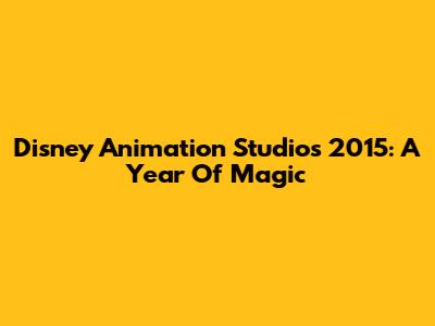 Disney Animation Studios 2015: A Year Of Magic