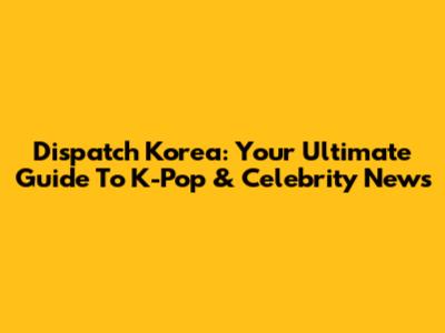 Dispatch Korea: Your Ultimate Guide To K-Pop & Celebrity News