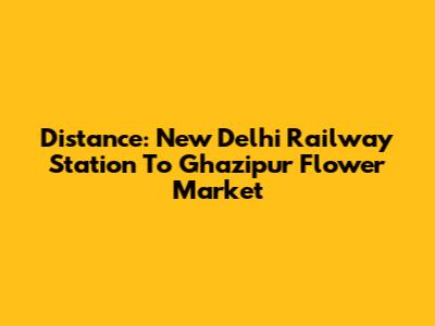 Distance: New Delhi Railway Station To Ghazipur Flower Market