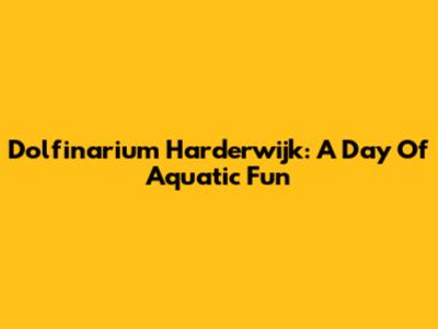 Dolfinarium Harderwijk: A Day Of Aquatic Fun