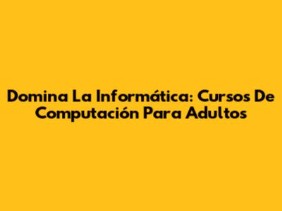 Domina La Informática: Cursos De Computación Para Adultos