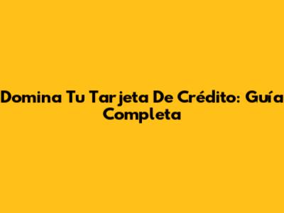 Domina Tu Tarjeta De Crédito: Guía Completa