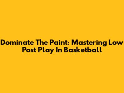 Dominate The Paint: Mastering Low Post Play In Basketball