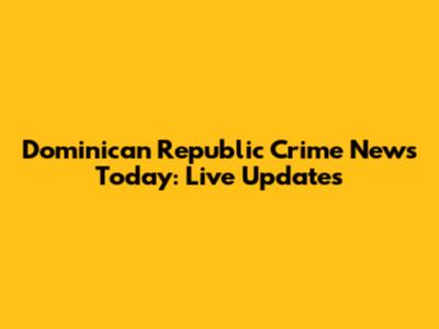 Dominican Republic Crime News Today: Live Updates