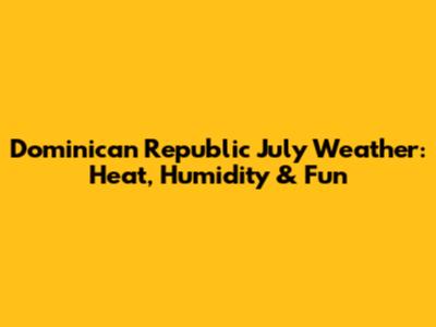 Dominican Republic July Weather: Heat, Humidity & Fun