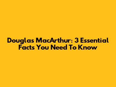 Douglas MacArthur: 3 Essential Facts You Need To Know